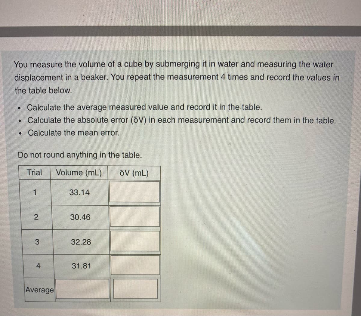 You measure the volume of a cube by submerging it in water and measuring the water
displacement in a beaker. You repeat the measurement 4 times and record the values in
the table below.
Calculate the average measured value and record it in the table.
• Calculate the absolute error (öV) in each measurement and record them in the table.
Calculate the mean error.
Do not round anything in the table.
Trial
Volume (mL)
õV (mL)
1
33.14
30.46
3
32.28
4.
31.81
Average
