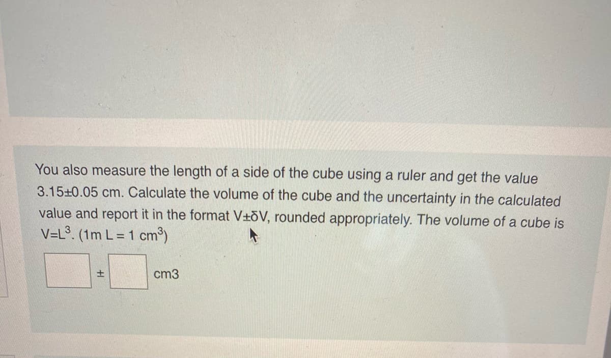 You also measure the length of a side of the cube using a ruler and get the value
3.15+0.05 cm. Calculate the volume of the cube and the uncertainty in the calculated
value and report it in the format V+oV, rounded appropriately. The volume of a cube is
V=L°. (1m L = 1 cm
cm3
