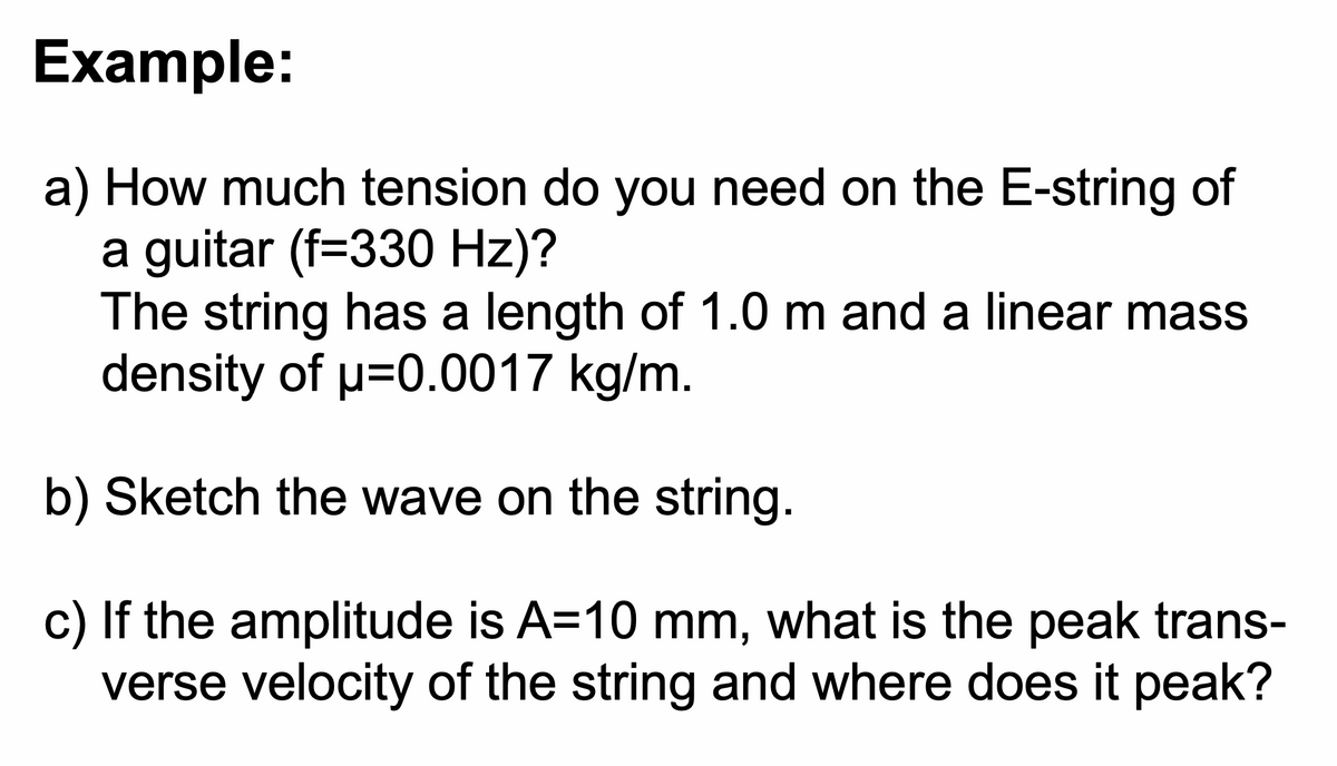 Example:
a) How much tension do you need on the E-string of
a guitar (f=330 Hz)?
The string has a length of 1.0 m and a linear mass
density of μ=0.0017 kg/m.
b) Sketch the wave on the string.
c) If the amplitude is A=10 mm, what is the peak trans-
verse velocity of the string and where does it peak?