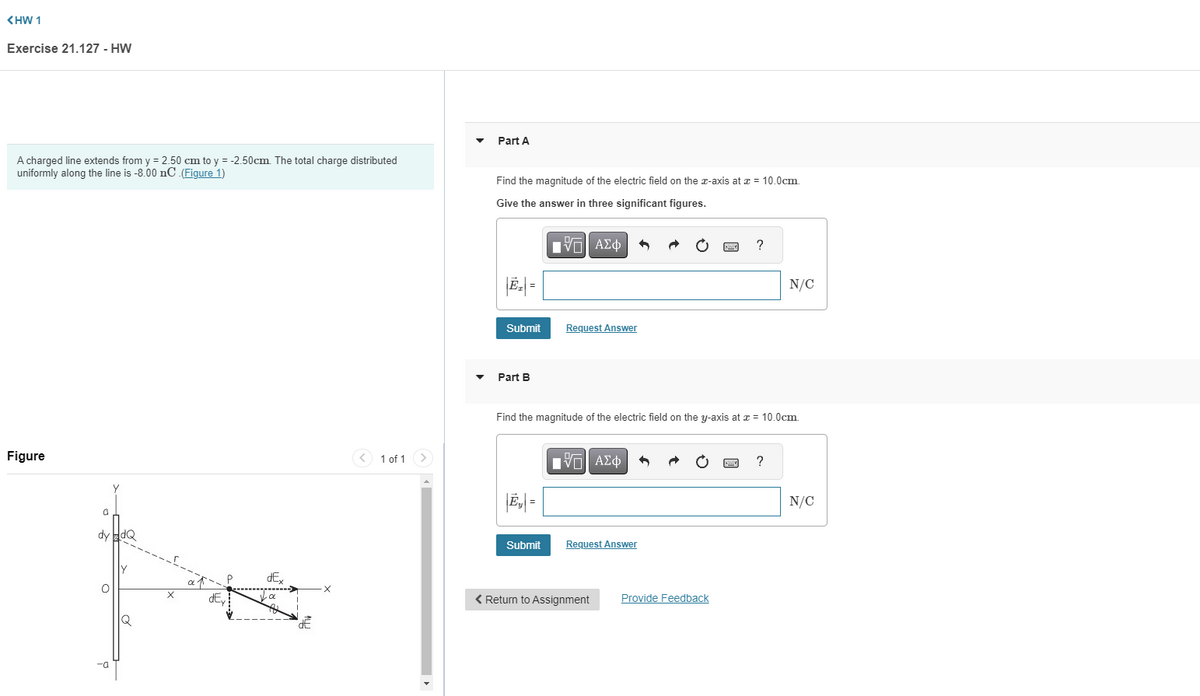 <HW 1
Exercise 21.127 - HW
A charged line extends from y = 2.50 cm to y = -2.50cm. The total charge distributed
uniformly along the line is -8.00 nC (Figure 1)
Figure
a
dy HdQ
-a
X
a ↑
dEy
dEx
Ja
dE
1 of 1
Part A
Find the magnitude of the electric field on the x-axis at x = 10.0cm.
Give the answer in three significant figures.
IVE| ΑΣΦ
Submit
Part B
|E₂| =
Request Answer
Submit
Find the magnitude of the electric field on the y-axis at x = 10.0cm.
IVE ΑΣΦ
Request Answer
< Return to Assignment
www.
Provide Feedback
?
www.
N/C
?
N/C