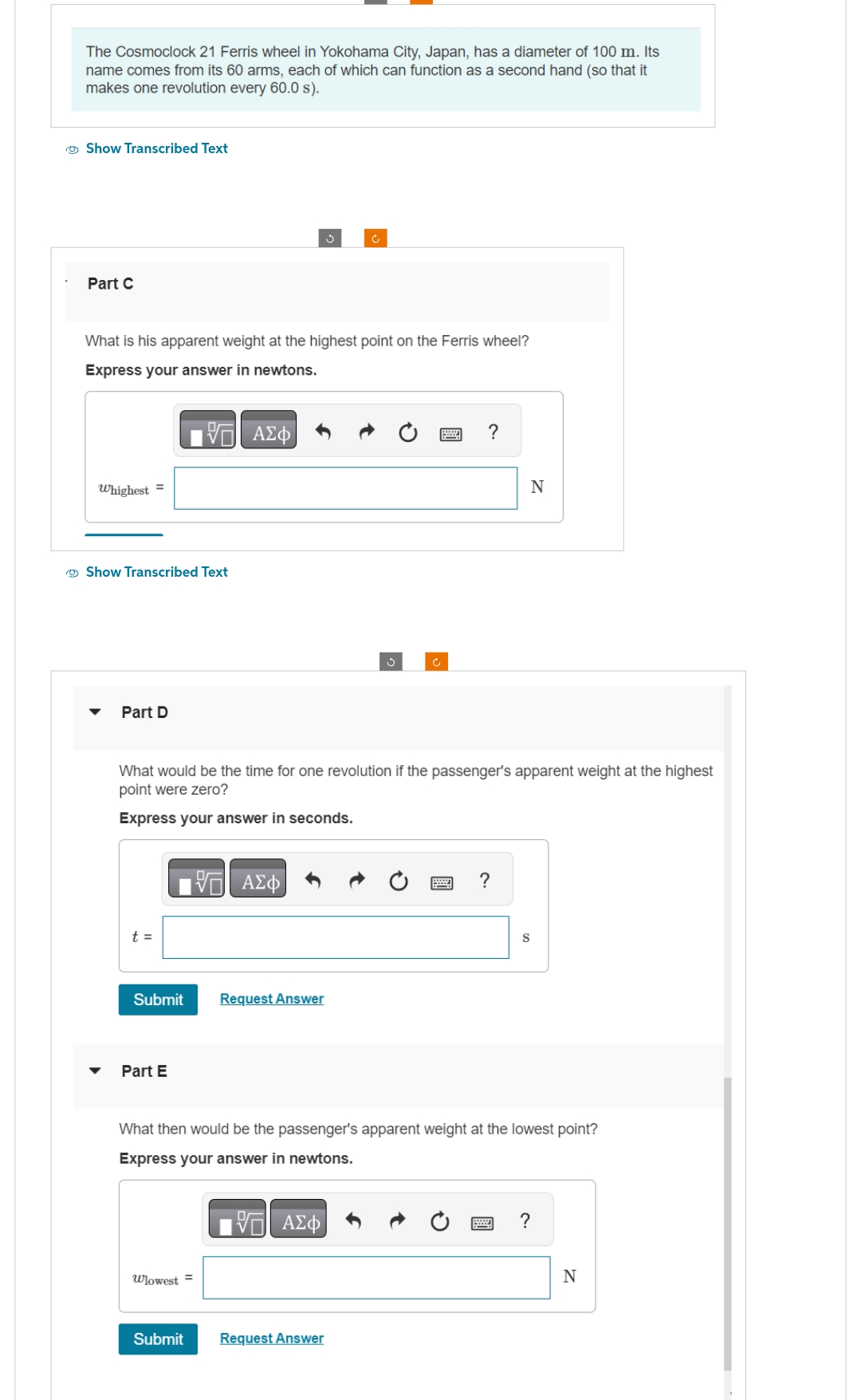 The Cosmoclock 21 Ferris wheel in Yokohama City, Japan, has a diameter of 100 m. Its
name comes from its 60 arms, each of which can function as a second hand (so that it
makes one revolution every 60.0 s).
Show Transcribed Text
Part C
What is his apparent weight at the highest point on the Ferris wheel?
Express your answer in newtons.
17 ΑΣΦ
Whighest =
Show Transcribed Text
Part D
t =
What would be the time for one revolution if the passenger's apparent weight at the highest
point were zero?
Express your answer in seconds.
Submit Request Answer
Part E
ΠΙΑΣΦ
Wlowest=
ÿ
Submit
?
Request Answer
N
?
What then would be the passenger's apparent weight at the lowest point?
Express your answer in newtons.
17 ΑΣΦ
S
?
N