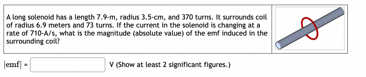 A long solenoid has a length 7.9-m, radius 3.5-cm, and 370 turns. It surrounds coil
of radius 6.9 meters and 73 turns. If the current in the solenoid is changing at a
rate of 710-A/s, what is the magnitude (absolute value) of the emf induced in the
surrounding coil?
|emf|=
=
V (Show at least 2 significant figures.)