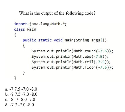 What is the output of the following code?
import java.lang.Math. *;
class Main
{
public static void main(String args[])
{
System.out.println(Math.round (-7.5));
System.out.println(Math.abs(-7.5));
System.out.println(Math.ceil(-7.5));
System.out.println(Math.floor (-7.5));
a. -7 7.5 -7.0 -8.0
b. -8 7.5 -7.0 -8.0
c. -8 -7 -8.0 -7.0
d. -7 7-7.0 -8.0
