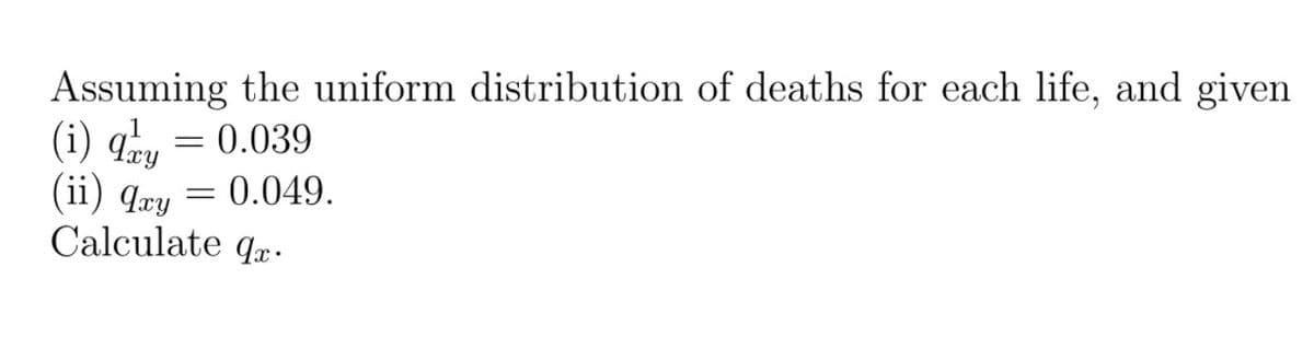 Assuming the uniform distribution of deaths for each life, and given
(i) q, = 0.039
(ii) qæy = 0.049.
Calculate qx.
