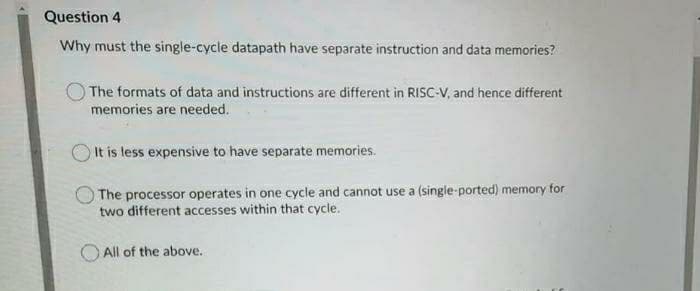 Question 4
Why must the single-cycle datapath have separate instruction and data memories?
The formats of data and instructions are different in RISC-V, and hence different
memories are needed.
It is less expensive to have separate memories.
The processor operates in one cycle and cannot use a (single-ported) memory for
two different accesses within that cycle.
All of the above.
