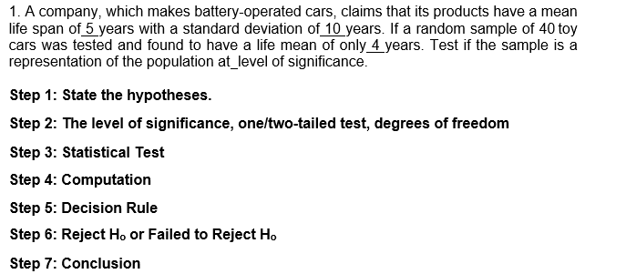 1. A company, which makes battery-operated cars, claims that its products have a mean
life span of 5 years with a standard deviation of 10 years. If a random sample of 40 toy
cars was tested and found to have a life mean of only 4 years. Test if the sample is a
representation of the population at level of significance.
Step 1: State the hypotheses.
Step 2: The level of significance, one/two-tailed test, degrees of freedom
Step 3: Statistical Test
Step 4: Computation
Step 5: Decision Rule
Step 6: Reject Ho or Failed to Reject Ho
Step 7: Conclusion