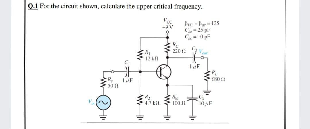 0.1 For the circuit shown, calculate the upper critical frequency.
Vcc
BDC = Bac = 125
Che = 25 pF
Cbe = 10 pF
+9 V
Rc
220 2
C3 V out
R1
12 k2
C
1 µF
RL
680 N
TµF
50 Ω
RE
R2
4.7 k
Vin
100 2
10 μF
