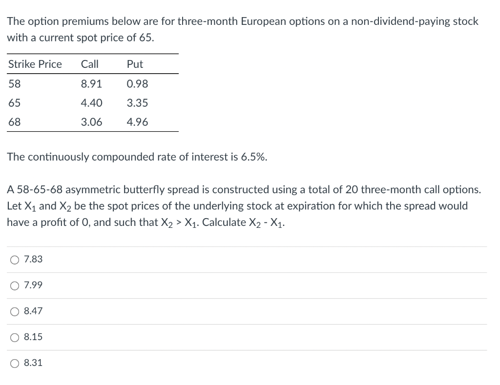 The option premiums below are for three-month European options on a non-dividend-paying stock
with a current spot price of 65.
Strike Price
Call
Put
58
8.91
0.98
65
4.40
3.35
68
3.06
4.96
The continuously compounded rate of interest is 6.5%.
A 58-65-68 asymmetric butterfly spread is constructed using a total of 20 three-month call options.
Let X1 and X2 be the spot prices of the underlying stock at expiration for which the spread would
have a profit of 0, and such that X2 > X1. Calculate X2 - X1.
O 7.83
O 7.99
O 8.47
8.15
O 8.31
