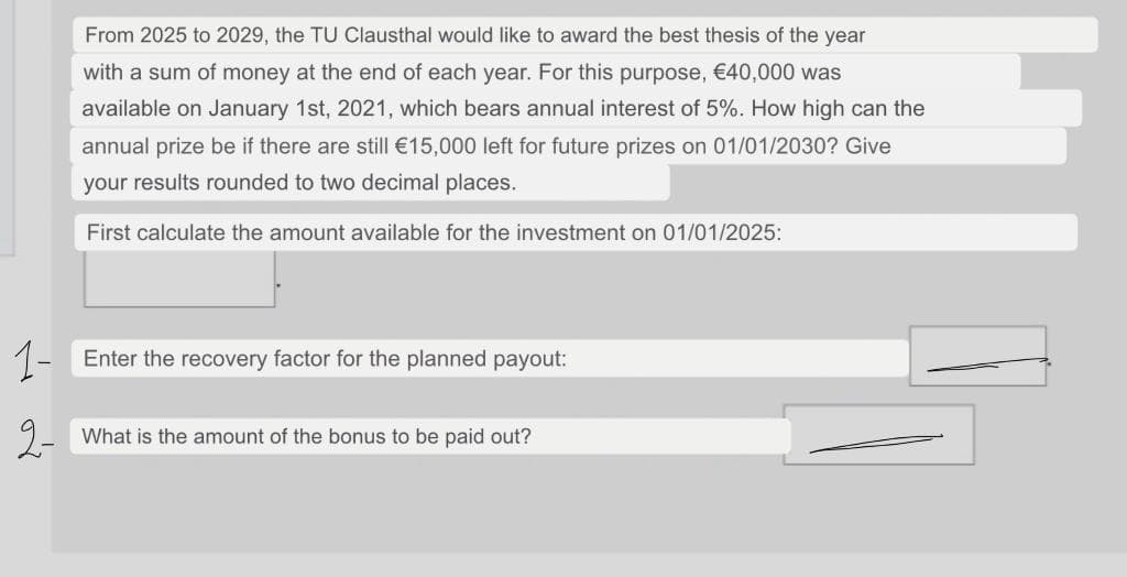 From 2025 to 2029, the TU Clausthal would like to award the best thesis of the year
with a sum of money at the end of each year. For this purpose, €40,000 was
available on January 1st, 2021, which bears annual interest of 5%. How high can the
annual prize be if there are still €15,000 left for future prizes on 01/01/2030? Give
your results rounded to two decimal places.
First calculate the amount available for the investment on 01/01/2025:
1-
Enter the recovery factor for the planned payout:
2-
What is the amount of the bonus to be paid out?

