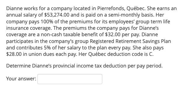 Dianne works for a company located in Pierrefonds, Québec. She earns an
annual salary of $53,274.00 and is paid on a semi-monthly basis. Her
company pays 100% of the premiums for its employees' group term life
insurance coverage. The premiums the company pays for Dianne's
coverage are a non-cash taxable benefit of $32.00 per pay. Dianne
participates in the company's group Registered Retirement Savings Plan
and contributes 5% of her salary to the plan every pay. She also pays
$28.00 in union dues each pay. Her Québec deduction code is C.
Determine Dianne's provincial income tax deduction per pay period.
Your answer:
