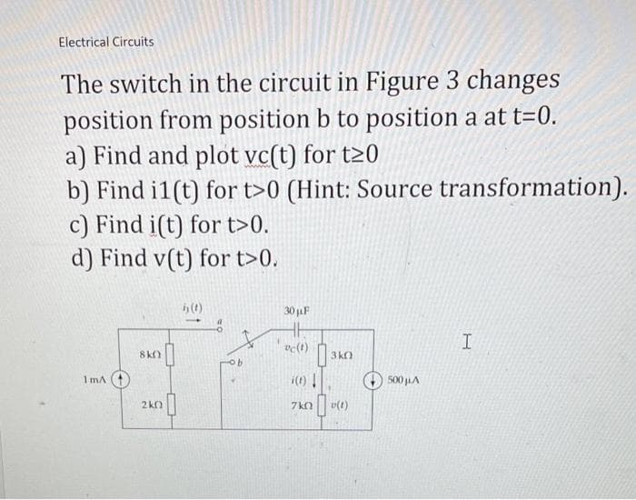 Electrical Circuits
The switch in the circuit in Figure 3 changes
position from position b to position a at t=0.
a) Find and plot vc(t) for t20
b) Find i1(t) for t>0 (Hint: Source transformation).
c) Find i(t) for t>0.
d) Find v(t) for t>0.
1mA
8kQ
2k0
hy (1)
30 µF
vc(t)
i(t)!
7k0
3k0
[],
v(t)
+500μA
I