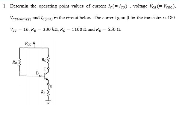 1. Determin the operating point values of current Ic(= Icq) , voltage VcE (= Vceq).
VCE (cutoff) and lc(sar) in the circuit below. The current gain ß for the transistor is 180.
Vcc = 16, Rg = 330 kn, Rc = 1100 N and Rg = 550 N.
Vcc 9
Rc
RB
RE
