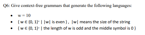Q6: Give context-free grammars that generate the following languages:
w = 10
{w€ {0, 1}* ||w| is even }, |w| means the size of the string
{w € {0, 1}* | the length of w is odd and the middle symbol is 0}
●