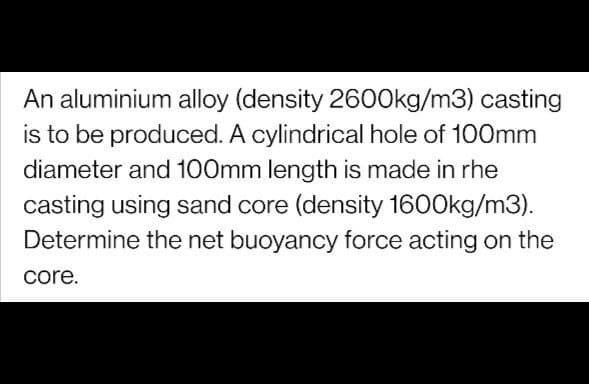 An aluminium alloy (density 2600kg/m3) casting
is to be produced. A cylindrical hole of 100mm
diameter and 100mm length is made in rhe
casting using sand core (density 1600kg/m3).
Determine the net buoyancy force acting on the
core.
