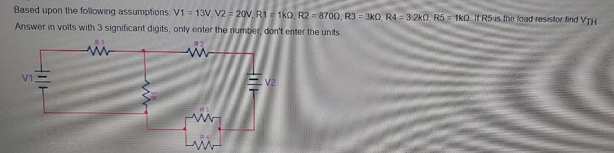 Based upon the following assumptions: V1 = 13V, V2 = 20V, R1 = 1kQ, R2 = 8700, R3 = 3kQ, R4 = 3.2k0, R5 = 1kQ. If R5 is the load resistor find VTH
Answer in volts with 3 significant digits, only enter the number, don't enter the units.
R1
V1
V2
R3
R4
