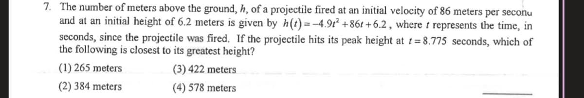 7. The number of meters above the ground, h, of a projectile fired at an initial velocity of 86 meters per seconu
and at an initial height of 6.2 meters is given by h(t)= -4.9t2 +86t +6.2 , where t represents the time, in
seconds, since the projectile was fired. If the projectile hits its peak height at t= 8.775 seconds, which of
the following is closest to its greatest height?
(1) 265 meters
(3) 422 meters
(2) 384 meters
(4) 578 meters
