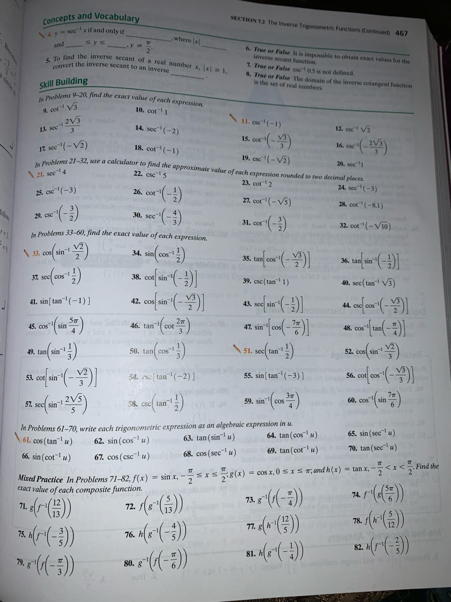 5. To find the inverse secant of a real number x, x 1,
In Problems 9-20, find the exact value of each expression.
Concepts and Vocabulary
SECTION 7.2 The Inverse Trigonometric Functions (Continued) 467
14 y = sec xif and only if
,where x
sys
and
y
6. True or False It is impossible to obtain exact values for the
inverse secant function.
7. True or False csc 0.5 is not defined.
8. True or False The domain of the inverse cotangent function
is the set of real numbers.
anvert the inverse secant to an inverse
Skill Building
9. cot- V3
10. cot 1
13. sec-1 2V3
3
11. csc (-1)
14. sec(-2)
12. csc V2
15. cot
2V3
17. sec(-V2)
Boblems 21-32, use a calculator to find the approximate value of each expression rounded to two decimal places.
18. cot(-1)
16. csc
19. csc-" (– V2)
20. sec-1
\ 21. sec- 4
San od bi 22. csc-1 5
23. cot" 2
24. sec""(-3)
25. csc-(-3)
ogw. or
26. cot-
27. cot(-V5)
28. cot (-8.1)
o ()
ollo
29. csc
30. sec
31. cot(-)
32. cot (-V10)
In Problems 33–60, find the exact value of each expression.
net
\ 33. cos sin
34. sin cos
35. tan cos
36. tan sin
37. sec cos
-1
38. cot sin
ometric Eo
AD2U ot
39. csc ( tan 1)
40. sec( tan V3)
ther
41. sin[ tan1(-1)]
42. cos
43. sec sin
44. csc cos
57
45. cos sin
bns 46. tan
27 o c
cot
heb48. cos
47. sin
0s lo u
o ai ovig onin
50, tan cos
49. tan sin-
51. sec tan
52. cos sin!
l In
55. sin [ tan (-3)]
53. cot sin
54. csc[ tan (-2)]
56. cot cos
57. sec sin
59. sin
60. cos
sin
cos
58. csc tan
In Problems 61-70, write each trigonometric expression as an algebraic expression in u.
62. sin (cos u) 63. tan (sin u)
64. tan (cos u)
65. sin (sec-l u)
61. cos (tan u)
69. tan(cot u)
70. tan (sec u)
66. sin (cot¬1 u)
67. cos (cscu)a ba 68. cos (sec u)
<x<.Find the
2
,--s**(x) = cos x, 0 < x < m; and h(x) = tan x,
Mixed Practice In Problems 71–82, f(x)
exact value of each composite function.
73. g
74. f
71. g
72.
ne pop 78. f()
77.
75.
76.
82. h
81.
79.
80. g
oniglem iei boo
Beca
cinde
