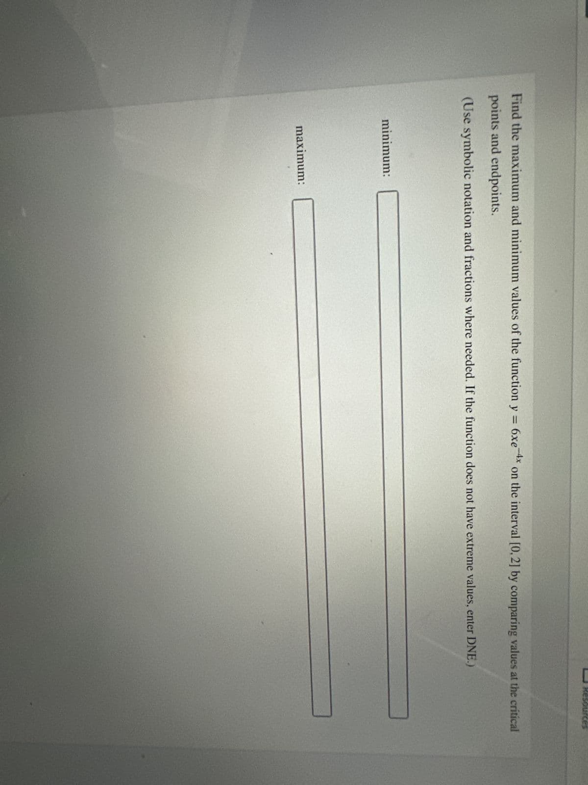 Find the maximum and minimum values of the function y = 6xe-4x on the interval [0, 2] by comparing values at the critical
points and endpoints.
(Use symbolic notation and fractions where needed. If the function does not have extreme values, enter DNE.)
minimum:
esources
maximum: