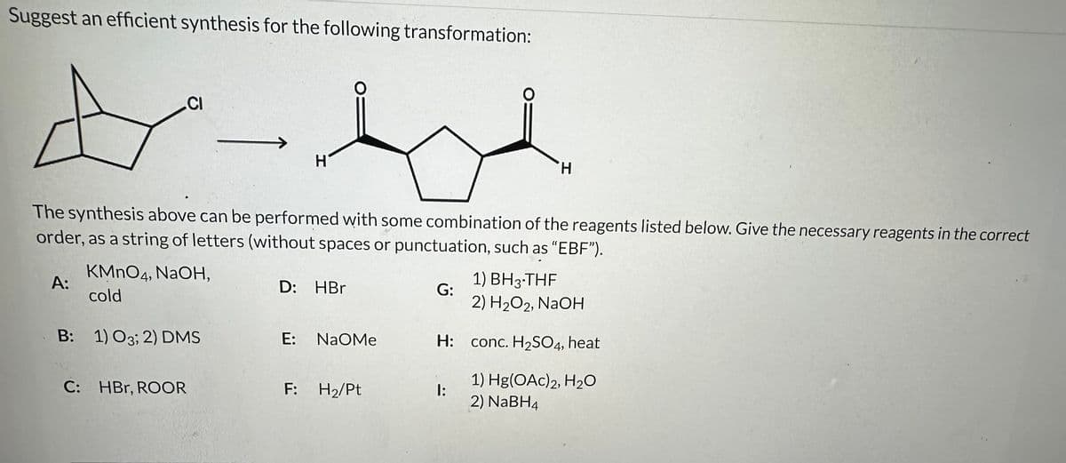 Suggest an efficient synthesis for the following transformation:
CI
KMnO4, NaOH,
cold
B: 1) O3; 2) DMS
A:
C: HBr, ROOR
H
The synthesis above can be performed with some combination of the reagents listed below. Give the necessary reagents in the correct
order, as a string of letters (without spaces or punctuation, such as "EBF").
O
D: HBr
E: NAOMe
F: H₂/Pt
You
H
1) BH3-THF
2) H₂O2, NaOH
H: conc. H₂SO4, heat
1) Hg(OAc)2, H₂O
2) NaBH4
G:
1: