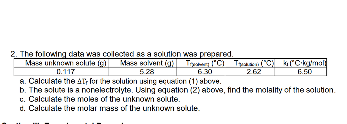 2. The following data was collected as a solution was prepared.
Mass unknown solute (g) Mass solvent (g) Tf(solvent) (°C) Tf(solution) (°C) kf (°C-kg/mol)
5.28
0.117
6.30
2.62
6.50
a. Calculate the ATF for the solution using equation (1) above.
b. The solute is a nonelectrolyte. Using equation (2) above, find the molality of the solution.
c. Calculate the moles of the unknown solute.
d. Calculate the molar mass of the unknown solute.
