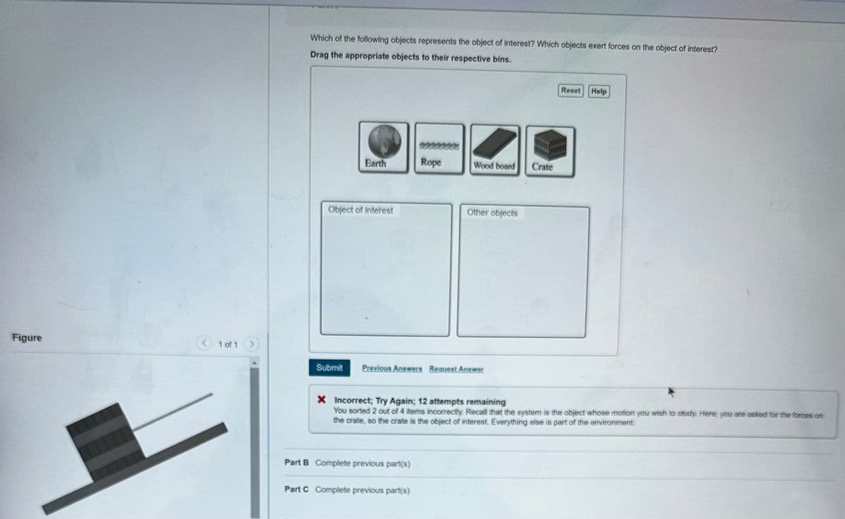 Figure
Which of the following objects represents the object of interest? Which objects exert forces on the object of interest?
Drag the appropriate objects to their respective bins.
Earth
00000000
Rope
Wood board
Crate
Object of interest
Other objects
Reset
Help
1 of 1 >
Submit Previous Answers Request Answer
X Incorrect; Try Again; 12 attempts remaining
You sorted 2 out of 4 items incorrectly. Recall that the system is the object whose motion you wish to study. Here, you are asked for the forces on
the crate, so the crate is the object of interest. Everything else is part of the environment.
Part B Complete previous part(s)
Part C Complete previous part(s)