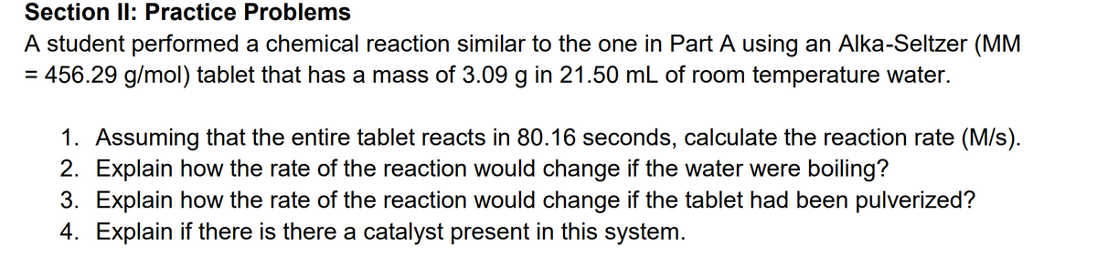 Section II: Practice Problems
A student performed a chemical reaction similar to the one in Part A using an Alka-Seltzer (MM
= 456.29 g/mol) tablet that has a mass of 3.09 g in 21.50 mL of room temperature water.
1. Assuming that the entire tablet reacts in 80.16 seconds, calculate the reaction rate (M/s).
2. Explain how the rate of the reaction would change if the water were boiling?
3. Explain how the rate of the reaction would change if the tablet had been pulverized?
4. Explain if there is there a catalyst present in this system.