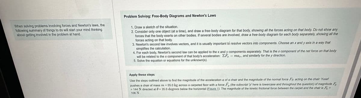 When solving problems involving forces and Newton's laws, the
following summary of things to do will start your mind thinking
about getting involved in the problem at hand.
Problem Solving: Free-Body Diagrams and Newton's Laws
1. Draw a sketch of the situation.
2. Consider only one object (at a time), and draw a free-body diagram for that body, showing all the forces acting on that body. Do not show any
forces that the body exerts on other bodies. If several bodies are involved, draw a free-body diagram for each body separately, showing all the
forces acting on that body.
3. Newton's second law involves vectors, and it is usually important to resolve vectors into components. Choose an x and y axis in a way that
simplifies the calculation.
4. For each body, Newton's second law can be applied to the x and y components separately. That is the x component of the net force on that body
will be related to the x component of that body's acceleration: F =mar, and similarly for the y direction.
5. Solve the equation or equations for the unknown(s).
Apply these steps
Use the steps outlined above to find the magnitude of the acceleration a of a chair and the magnitude of the normal force Fy acting on the chair: Yusef
pushes a chair of mass m = 55.0 kg across a carpeted floor with a force F (the subscript 'p' here is lowercase and throughout the question) of magnitude F
= 144 N directed at 0 = 35.0 degrees below the horizontal (Figure 1). The magnitude of the kinetic frictional force between the carpet and the chair is F
106 N.
=
=