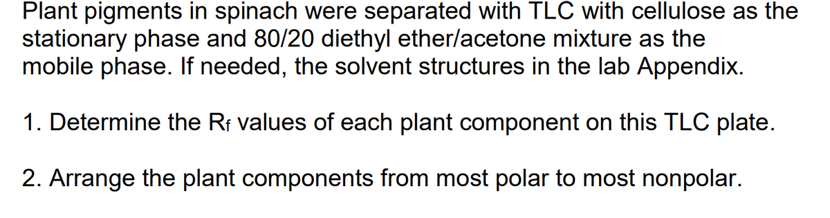 Plant pigments in spinach were separated with TLC with cellulose as the
stationary phase and 80/20 diethyl ether/acetone mixture as the
mobile phase. If needed, the solvent structures in the lab Appendix.
1. Determine the Rf values of each plant component on this TLC plate.
2. Arrange the plant components from most polar to most nonpolar.
