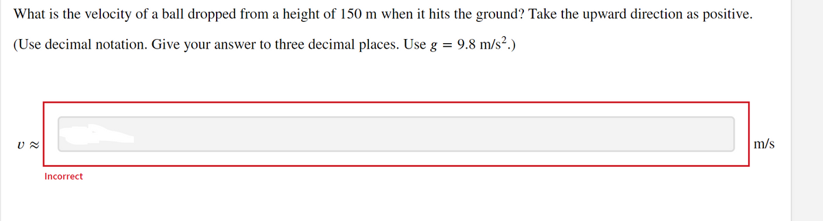 What is the velocity of a ball dropped from a height of 150 m when it hits the ground? Take the upward direction as positive.
= 9.8 m/s².)
=
(Use decimal notation. Give your answer to three decimal places. Use g
U ≈
Incorrect
m/s
