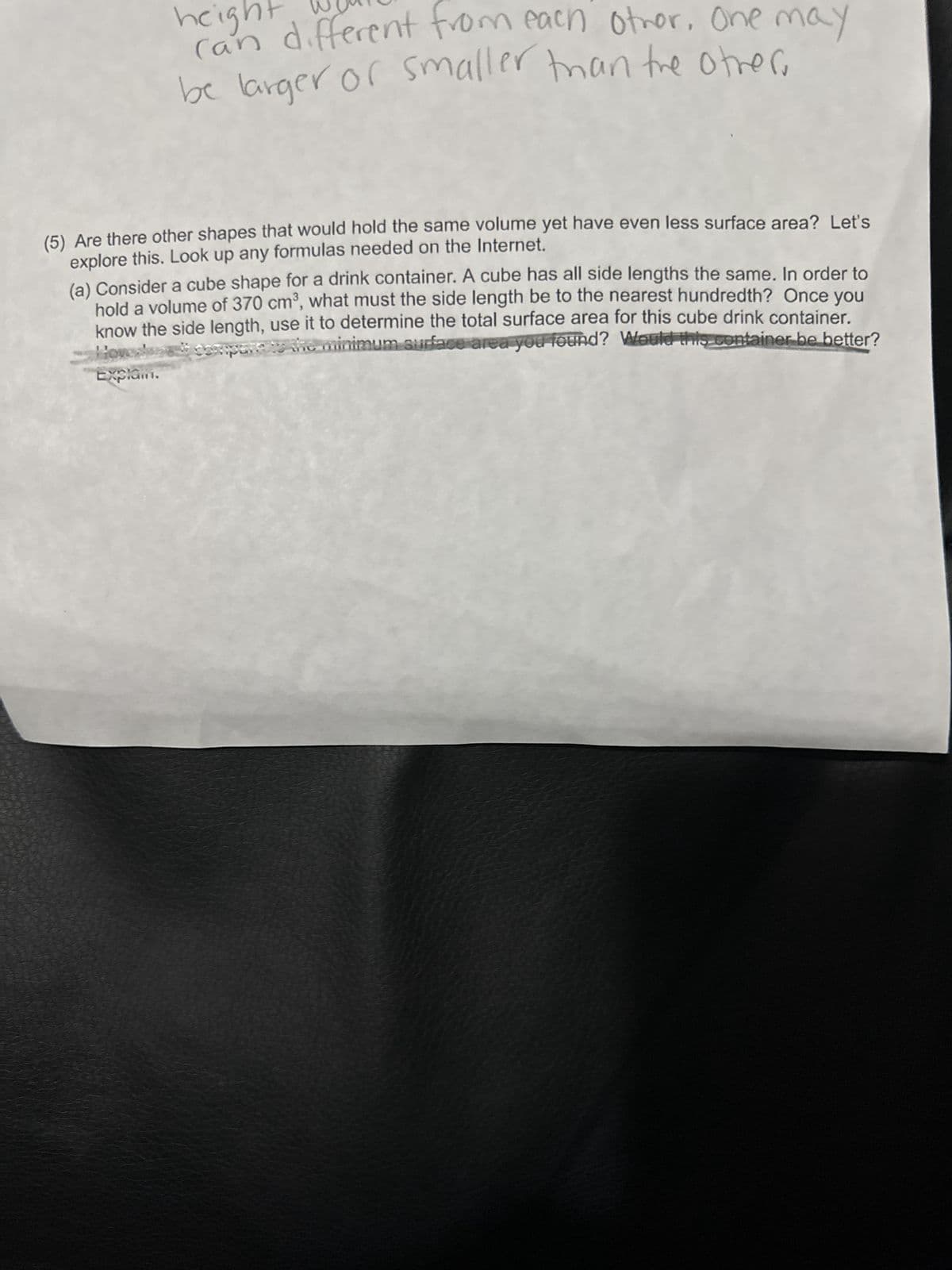 heig
can different from each other. One may
be larger or smaller than the other.
(5) Are there other shapes that would hold the same volume yet have even less surface area? Let's
explore this. Look up any formulas needed on the Internet.
(a) Consider a cube shape for a drink container. A cube has all side lengths the same. In order to
hold a volume of 370 cm³, what must the side length be to the nearest hundredth? Once you
know the side length, use it to determine the total surface area for this cube drink container.
minimum surface area you found? Would this container be better?
Explam.
thu