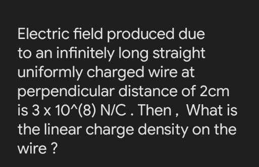 Electric field produced due
to an infinitely long straight
uniformly charged wire at
perpendicular distance of 2cm
is 3 x 10^(8) N/C. Then, What is
the linear charge density on the
wire ?
