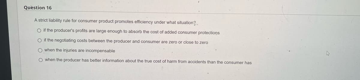 Question 16
A strict liability rule for consumer product promotes efficiency under what situation?
O if the producer's profits are large enough to absorb the cost of added consumer protections
O if the negotiating costs between the producer and consumer are zero or close to zero
when the injuries are incompensable
when the producer has better information about the true cost of harm from accidents than the consumer has