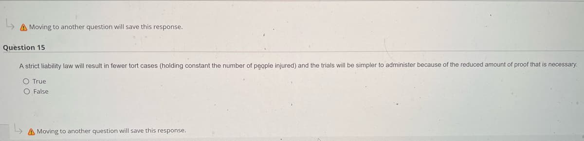 A Moving to another question will save this response.
Question 15
A strict liability law will result in fewer tort cases (holding constant the number of people injured) and the trials will be simpler to administer because of the reduced amount of proof that is necessary.
○ True
O False
A Moving to another question will save this response.