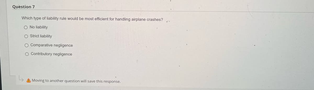 Question 7
Which type of liability rule would be most efficient for handling airplane crashes?
O No liability
O Strict liability
O Comparative negligence
O Contributory negligence
A Moving to another question will save this response.