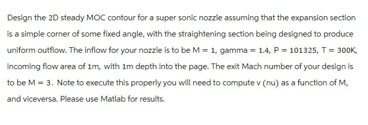 Design the 2D steady MOC contour for a super sonic nozzle assuming that the expansion section
is a simple corner of some fixed angle, with the straightening section being designed to produce
uniform outflow. The inflow for your nozzle is to be M = 1, gamma = 1.4, P = 101325, T = 300K,
incoming flow area of 1m, with 1m depth into the page. The exit Mach number of your design is
to be M = 3. Note to execute this properly you will need to compute v (nu) as a function of M,
and viceversa. Please use Matlab for results.