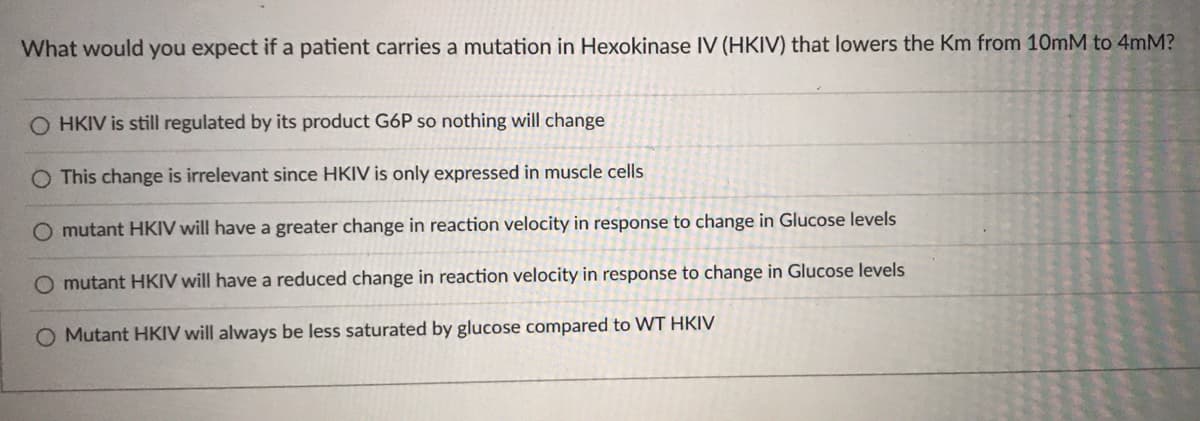 What would you expect if a patient carries a mutation in Hexokinase IV (HKIV) that lowers the Km from 10mM to 4mM?
O HKIV is still regulated by its product G6P so nothing will change
This change is irrelevant since HKIV is only expressed in muscle cells
mutant HKIV will have a greater change in reaction velocity in response to change in Glucose levels
O mutant HKIV will have a reduced change in reaction velocity in response to change in Glucose levels
O Mutant HKIV will always be less saturated by glucose compared to WT HKIV
