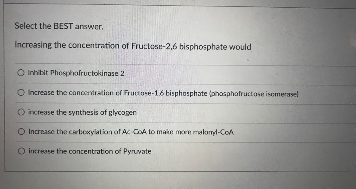 Select the BEST answer.
Increasing the concentration of Fructose-2,6 bisphosphate would
Inhibit Phosphofructokinase 2
Increase the concentration of Fructose-1,6 bisphosphate (phosphofructose isomerase)
O increase the synthesis of glycogen
Increase the carboxylation of Ac-CoA to make more malonyl-CoA
increase the concentration of Pyruvate
