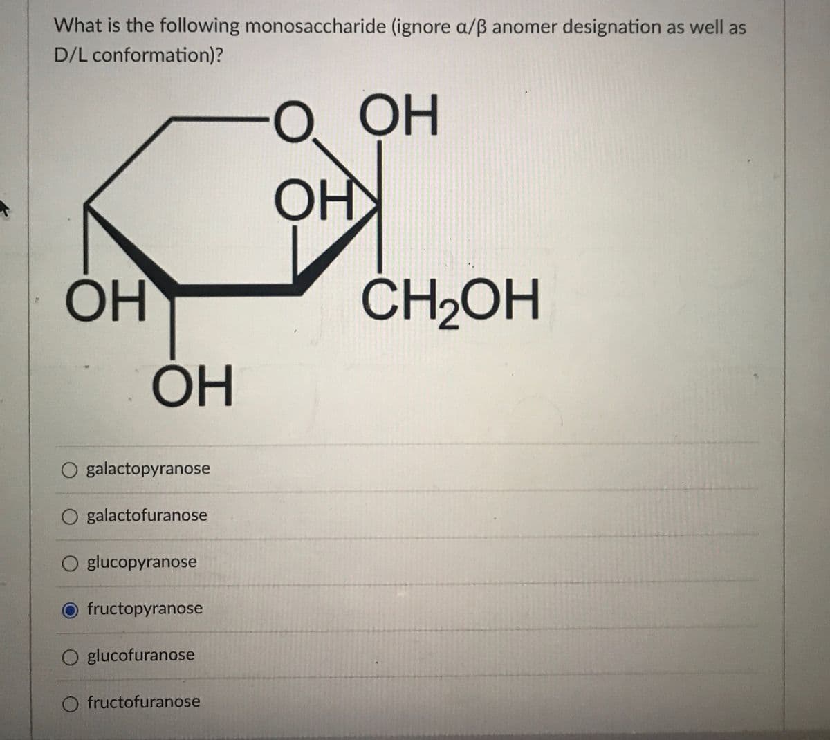 What is the following monosaccharide (ignore a/ß anomer designation as well as
D/L conformation)?
OH
О ОН
OH
OH
CH2OH
он
O galactopyranose
O galactofuranose
O glucopyranose
fructopyranose
O glucofuranose
O fructofuranose
