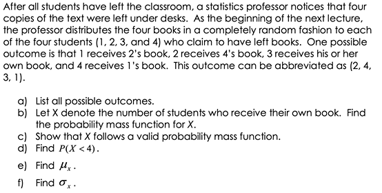 After all students have left the classroom, a statistics professor notices that four
copies of the text were left under desks. As the beginning of the next lecture,
the professor distributes the four books in a completely random fashion to each
of the four students (1, 2, 3, and 4) who claim to have left books. One possible
outcome is that 1 receives 2's book, 2 receives 4's book, 3 receives his or her
own book, and 4 receives l's book. This outcome can be abbreviated as (2, 4,
3, 1).
a) List all possible outcomes.
b) Let X denote the number of students who receive their own book. Find
the probability mass function for X.
c) Show that X follows a valid probability mass function.
d) Find P(X < 4).
e) Find H. .
f) Find o,.
