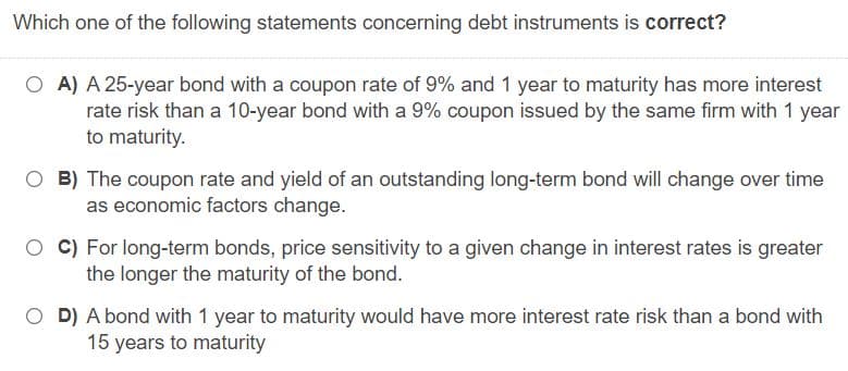 Which one of the following statements concerning debt instruments is correct?
O A) A 25-year bond with a coupon rate of 9% and 1 year to maturity has more interest
rate risk than a 10-year bond with a 9% coupon issued by the same firm with 1 year
to maturity.
O B) The coupon rate and yield of an outstanding long-term bond will change over time
as economic factors change.
O C) For long-term bonds, price sensitivity to a given change in interest rates is greater
the longer the maturity of the bond.
O D) A bond with 1 year to maturity would have more interest rate risk than a bond with
15 years to maturity
