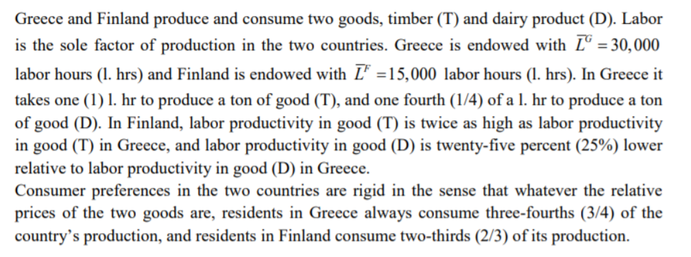 Greece and Finland produce and consume two goods, timber (T) and dairy product (D). Labor
is the sole factor of production in the two countries. Greece is endowed with Lº = 30,000
%3D
labor hours (1. hrs) and Finland is endowed with L =15,000 labor hours (1. hrs). In Greece it
takes one (1) 1. hr to produce a ton of good (T), and one fourth (1/4) of a 1. hr to produce a ton
of good (D). In Finland, labor productivity in good (T) is twice as high as labor productivity
in good (T) in Greece, and labor productivity in good (D) is twenty-five percent (25%) lower
relative to labor productivity in good (D) in Greece.
Consumer preferences in the two countries are rigid in the sense that whatever the relative
prices of the two goods are, residents in Greece always consume three-fourths (3/4) of the
country's production, and residents in Finland consume two-thirds (2/3) of its production.
