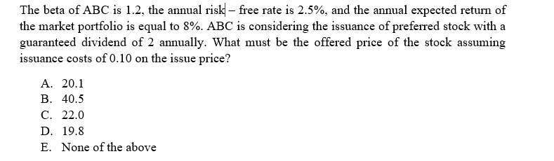 The beta of ABC is 1.2, the annual risk - free rate is 2.5%, and the annual expected return of
the market portfolio is equal to 8%. ABC is considering the issuance of preferred stock with a
guaranteed dividend of 2 annually. What must be the offered price of the stock assuming
issuance costs of 0.10 on the issue price?
A. 20.1
B. 40.5
C. 22.0
D. 19.8
E. None of the above