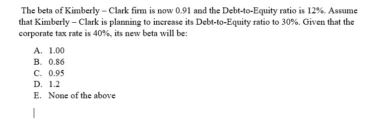 The beta of Kimberly – Clark firm is now 0.91 and the Debt-to-Equity ratio is 12%. Assume
that Kimberly - Clark is planning to increase its Debt-to-Equity ratio to 30%. Given that the
corporate tax rate is 40%, its new beta will be:
A. 1.00
B. 0.86
C. 0.95
D. 1.2
E. None of the above