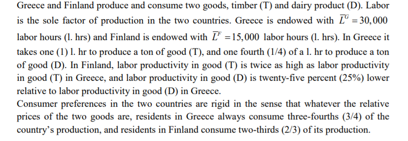 Greece and Finland produce and consume two goods, timber (T) and dairy product (D). Labor
is the sole factor of production in the two countries. Greece is endowed with Lº = 30,000
labor hours (1. hrs) and Finland is endowed with L' =15,000 labor hours (1. hrs). In Greece it
takes one (1) 1. hr to produce a ton of good (T), and one fourth (1/4) of a 1. hr to produce a ton
of good (D). In Finland, labor productivity in good (T) is twice as high as labor productivity
in good (T) in Greece, and labor productivity in good (D) is twenty-five percent (25%) lower
relative to labor productivity in good (D) in Greece.
Consumer preferences in the two countries are rigid in the sense that whatever the relative
prices of the two goods are, residents in Greece always consume three-fourths (3/4) of the
country's production, and residents in Finland consume two-thirds (2/3) of its production.
