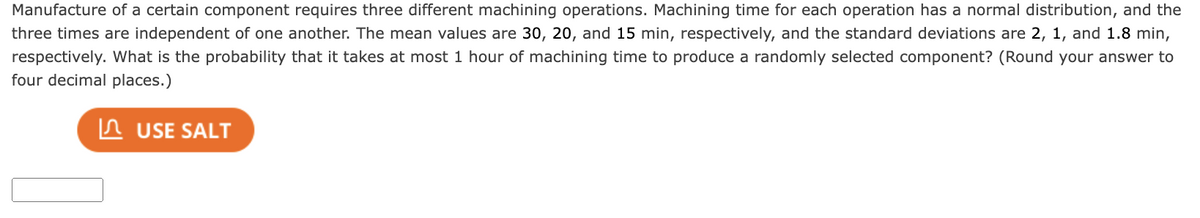Manufacture of a certain component requires three different machining operations. Machining time for each operation has a normal distribution, and the
three times are independent of one another. The mean values are 30, 20, and 15 min, respectively, and the standard deviations are 2, 1, and 1.8 min,
respectively. What is the probability that it takes at most 1 hour of machining time to produce a randomly selected component? (Round your answer to
four decimal places.)
USE SALT