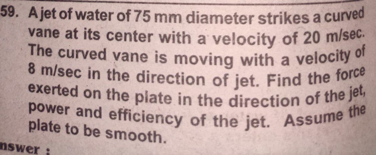 8 m/sec in the direction of jet. Find the force
exerted on the plate in the direction of the jet,
power and efficiency of the jet. Assume
59. Ajet of water of 75 mm diameter strikes a curved
vane at its center with a velocity of 20 m/sec.
The curved vane is moving with a velocity of
the
plate to be smooth.
nswer
