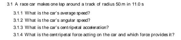 3.1 A race car makes one lap around a track of radius 50.m in 11.0 s
3.1.1 What is the car's average speed?
3.1.2 What is the car's angular speed?
3.1.3 What is the car's centripetal acceleration?
3.1.4 What is the centripetal force acting on the car and which force provides it?