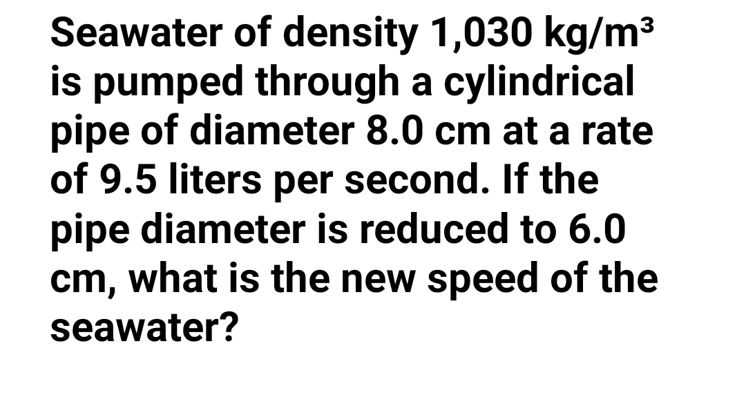 Seawater of density 1,030 kg/m3
is pumped through a cylindrical
pipe of diameter 8.0 cm at a rate
of 9.5 liters per second. If the
pipe diameter is reduced to 6.0
cm, what is the new speed of the
seawater?
