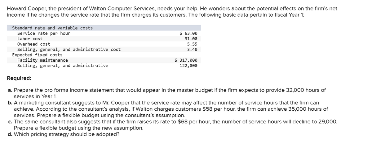 Howard Cooper, the president of Walton Computer Services, needs your help. He wonders about the potential effects on the firm's net
income if he changes the service rate that the firm charges its customers. The following basic data pertain to fiscal Year
Standard rate and variable costs
Service rate per hour
Labor cost
Overhead cost
Selling, general, and administrative cost
Expected fixed costs
Facility maintenance
Selling, general, and administrative
$63.00
31.00
5.55
3.40
$ 317,000
122,000
Required:
a. Prepare the pro forma income statement that would appear in the master budget if the firm expects to provide 32,000 hours of
services in Year 1.
b. A marketing consultant suggests to Mr. Cooper that the service rate may affect the number of service hours that the firm can
achieve. According to the consultant's analysis, if Walton charges customers $58 per hour, the firm can achieve 35,000 hours of
services. Prepare a flexible budget using the consultant's assumption.
c. The same consultant also suggests that if the firm raises its rate to $68 per hour, the number of service hours will decline to 29,000.
Prepare a flexible budget using the new assumption.
d. Which pricing strategy should be adopted?