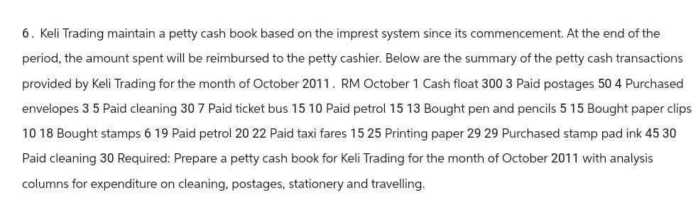 6. Keli Trading maintain a petty cash book based on the imprest system since its commencement. At the end of the
period, the amount spent will be reimbursed to the petty cashier. Below are the summary of the petty cash transactions
provided by Keli Trading for the month of October 2011. RM October 1 Cash float 300 3 Paid postages 50 4 Purchased
envelopes 3 5 Paid cleaning 30 7 Paid ticket bus 15 10 Paid petrol 15 13 Bought pen and pencils 5 15 Bought paper clips
10 18 Bought stamps 6 19 Paid petrol 20 22 Paid taxi fares 15 25 Printing paper 29 29 Purchased stamp pad ink 45 30
Paid cleaning 30 Required: Prepare a petty cash book for Keli Trading for the month of October 2011 with analysis
columns for expenditure on cleaning, postages, stationery and travelling.